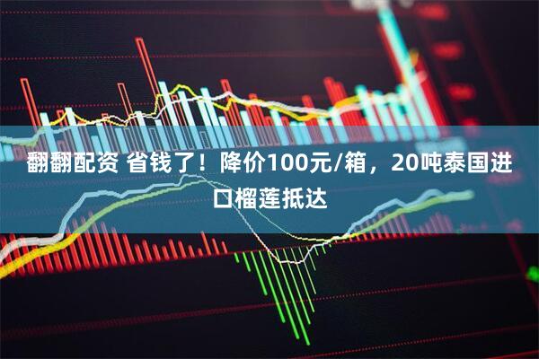 翻翻配资 省钱了！降价100元/箱，20吨泰国进口榴莲抵达