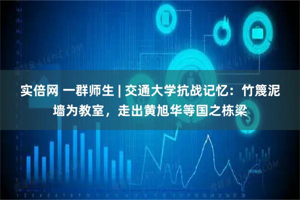 实倍网 一群师生 | 交通大学抗战记忆：竹篾泥墙为教室，走出黄旭华等国之栋梁