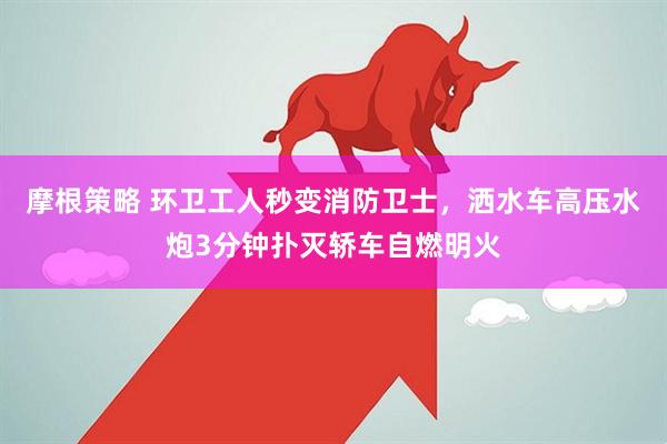 摩根策略 环卫工人秒变消防卫士，洒水车高压水炮3分钟扑灭轿车自燃明火