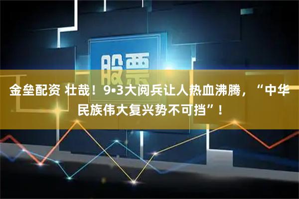 金垒配资 壮哉！9•3大阅兵让人热血沸腾，“中华民族伟大复兴势不可挡”！