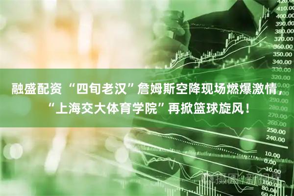 融盛配资 “四旬老汉”詹姆斯空降现场燃爆激情，“上海交大体育学院”再掀篮球旋风！