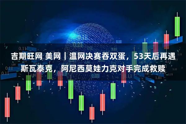 吉期旺网 美网｜温网决赛吞双蛋，53天后再遇斯瓦泰克，阿尼西莫娃力克对手完成救赎