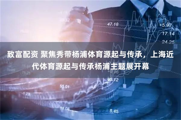 致富配资 聚焦秀带杨浦体育源起与传承，上海近代体育源起与传承杨浦主题展开幕