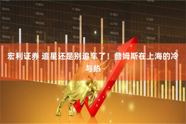 宏利证券 追星还是别追车了！詹姆斯在上海的冷与热