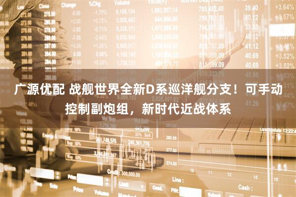 广源优配 战舰世界全新D系巡洋舰分支！可手动控制副炮组，新时代近战体系