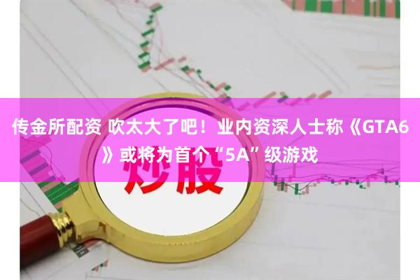 传金所配资 吹太大了吧！业内资深人士称《GTA6》或将为首个“5A”级游戏