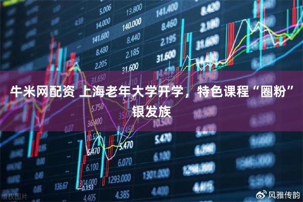 牛米网配资 上海老年大学开学，特色课程“圈粉”银发族
