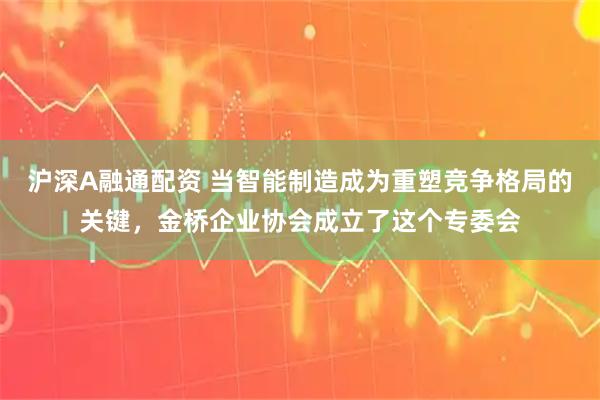 沪深A融通配资 当智能制造成为重塑竞争格局的关键，金桥企业协会成立了这个专委会