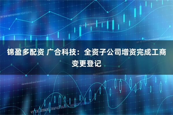 锦盈多配资 广合科技：全资子公司增资完成工商变更登记