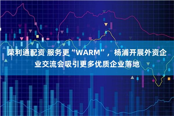 荣利通配资 服务更“WARM”，杨浦开展外资企业交流会吸引更多优质企业落地