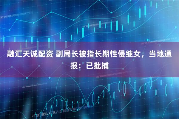 融汇天诚配资 副局长被指长期性侵继女，当地通报：已批捕