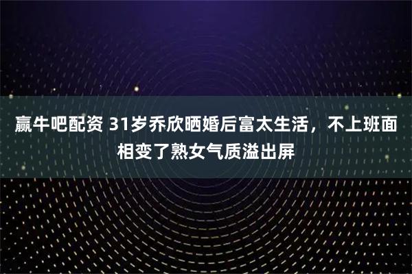 赢牛吧配资 31岁乔欣晒婚后富太生活，不上班面相变了熟女气质溢出屏