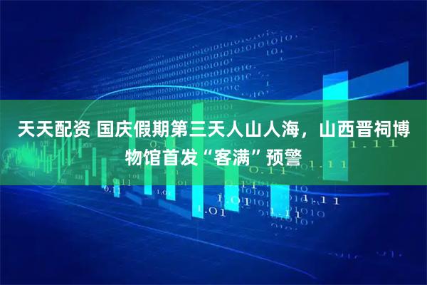 天天配资 国庆假期第三天人山人海，山西晋祠博物馆首发“客满”预警
