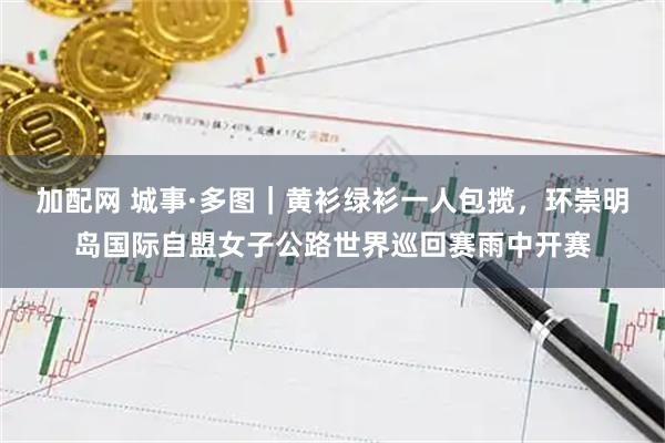 加配网 城事·多图｜黄衫绿衫一人包揽，环崇明岛国际自盟女子公路世界巡回赛雨中开赛