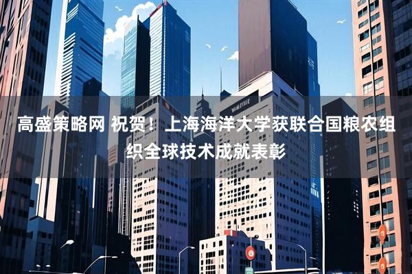 高盛策略网 祝贺！上海海洋大学获联合国粮农组织全球技术成就表彰