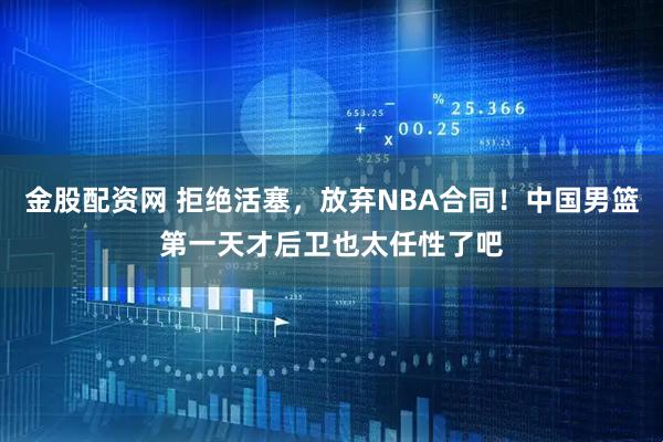 金股配资网 拒绝活塞，放弃NBA合同！中国男篮第一天才后卫也太任性了吧