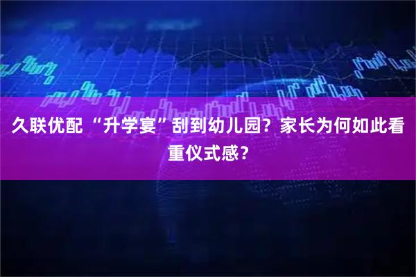 久联优配 “升学宴”刮到幼儿园？家长为何如此看重仪式感？