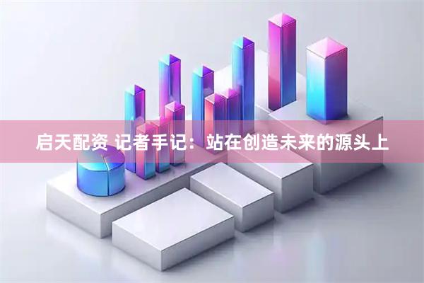 启天配资 记者手记：站在创造未来的源头上