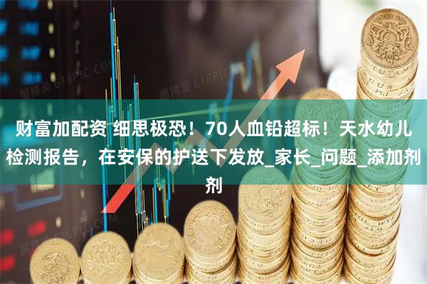 财富加配资 细思极恐！70人血铅超标！天水幼儿检测报告，在安保的护送下发放_家长_问题_添加剂