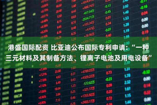 港盛国际配资 比亚迪公布国际专利申请: “一种三元材料及其制备方法、锂离子电池及用电设备”