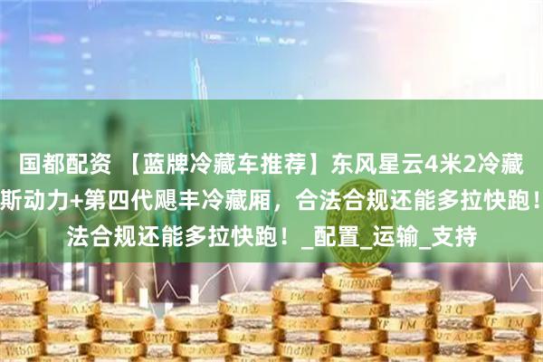 国都配资 【蓝牌冷藏车推荐】东风星云4米2冷藏车：180马力康明斯动力+第四代飓丰冷藏厢，合法合规还能多拉快跑！_配置_运输_支持