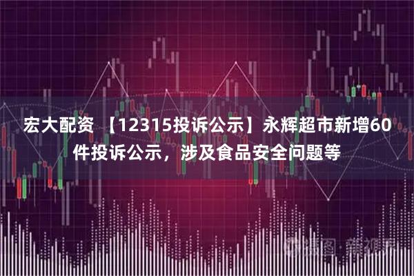 宏大配资 【12315投诉公示】永辉超市新增60件投诉公示，涉及食品安全问题等
