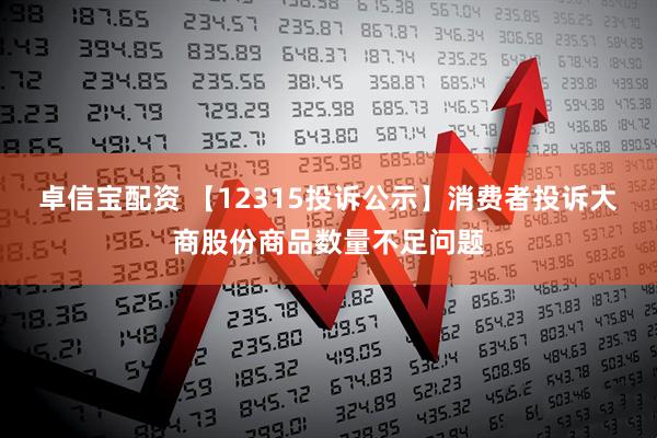 卓信宝配资 【12315投诉公示】消费者投诉大商股份商品数量不足问题