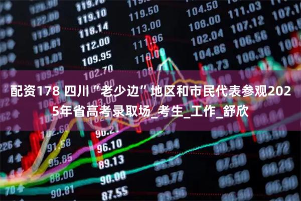 配资178 四川“老少边”地区和市民代表参观2025年省高考录取场_考生_工作_舒欣