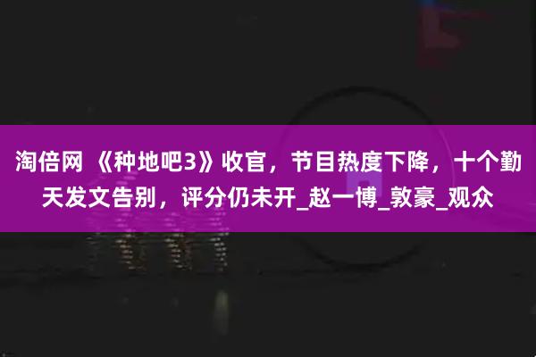 淘倍网 《种地吧3》收官，节目热度下降，十个勤天发文告别，评分仍未开_赵一博_敦豪_观众