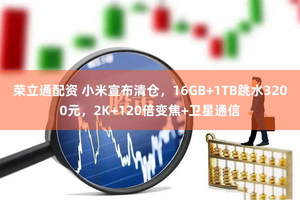 荣立通配资 小米宣布清仓，16GB+1TB跳水3200元，2K+120倍变焦+卫星通信