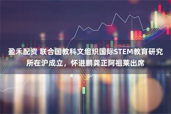 盈禾配资 联合国教科文组织国际STEM教育研究所在沪成立，怀进鹏龚正阿祖莱出席