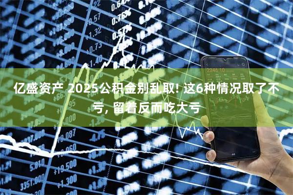 亿盛资产 2025公积金别乱取! 这6种情况取了不亏, 留着反而吃大亏