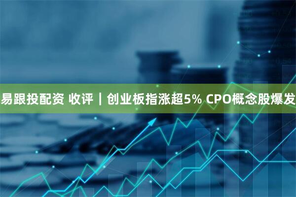 易跟投配资 收评｜创业板指涨超5% CPO概念股爆发